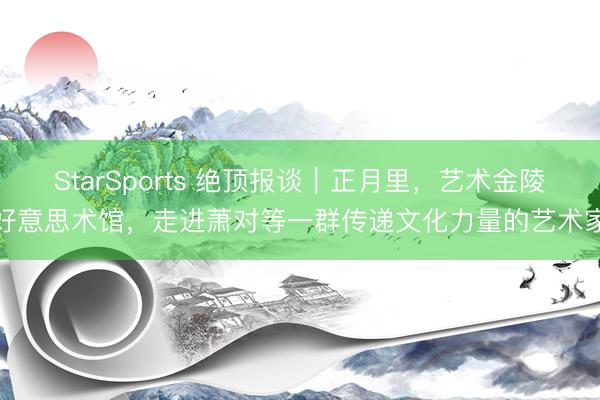 StarSports 绝顶报谈｜正月里，艺术金陵好意思术馆，走进萧对等一群传递文化力量的艺术家