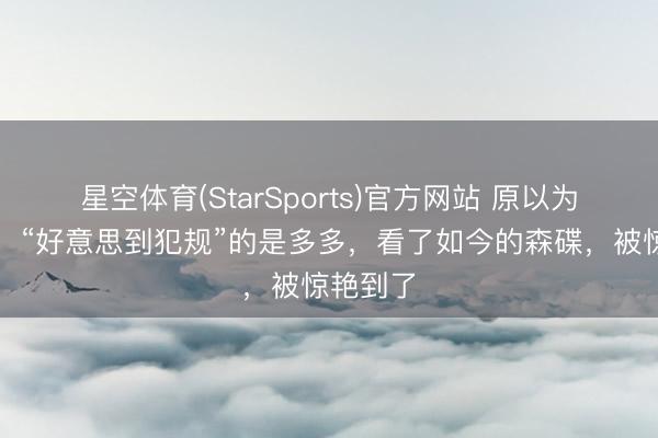 星空体育(StarSports)官方网站 原以为长大后，“好意思到犯规”的是多多，看了如今的森碟，被惊艳到了