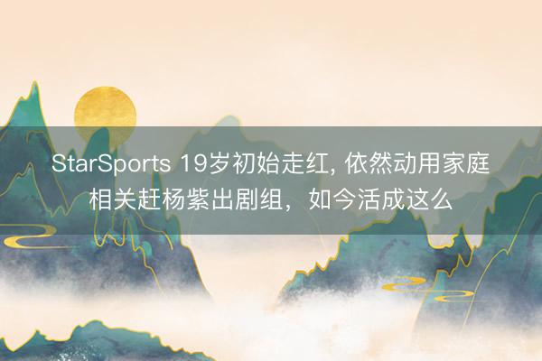 StarSports 19岁初始走红, 依然动用家庭相关赶杨紫出剧组，如今活成这么
