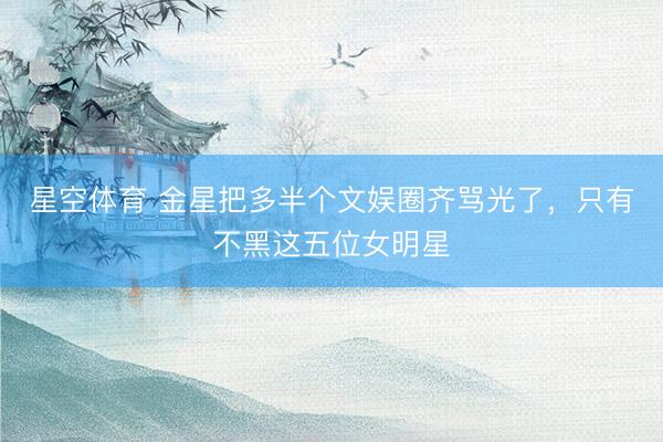 星空体育 金星把多半个文娱圈齐骂光了，只有不黑这五位女明星