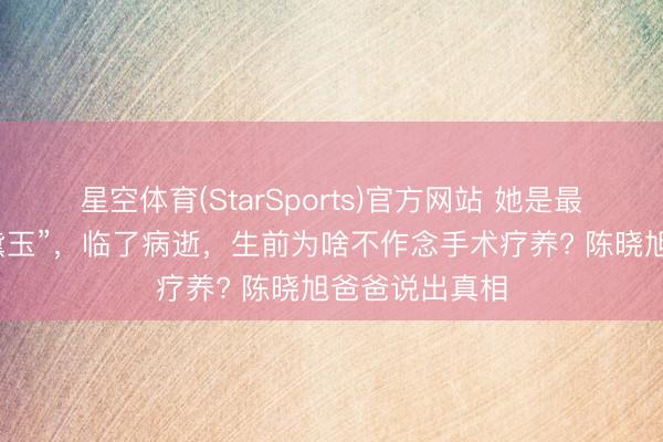 星空体育(StarSports)官方网站 她是最经典版的“林黛玉”，临了病逝，生前为啥不作念手术疗养? 陈晓旭爸爸说出真相