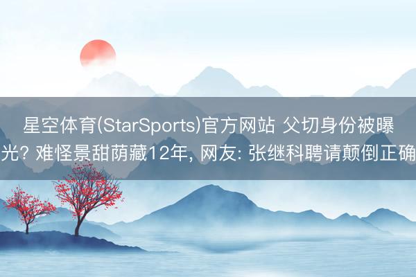 星空体育(StarSports)官方网站 父切身份被曝光? 难怪景甜荫藏12年, 网友: 张继科聘请颠倒正确