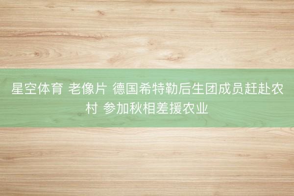 星空体育 老像片 德国希特勒后生团成员赶赴农村 参加秋相差援农业