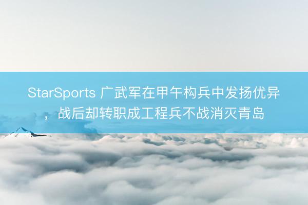 StarSports 广武军在甲午构兵中发扬优异，战后却转职成工程兵不战消灭青岛