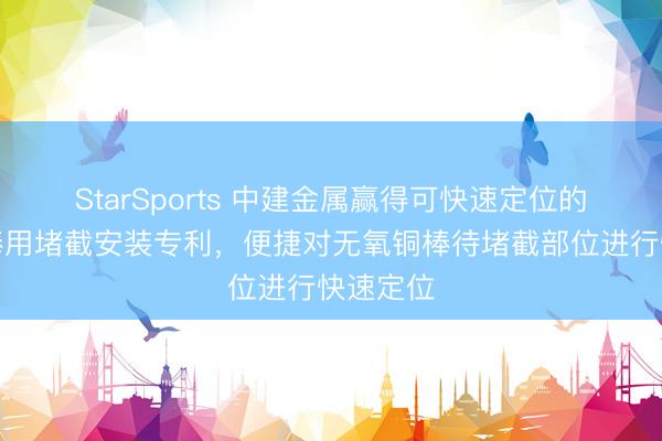 StarSports 中建金属赢得可快速定位的无氧铜棒用堵截安装专利，便捷对无氧铜棒待堵截部位进行快速定位