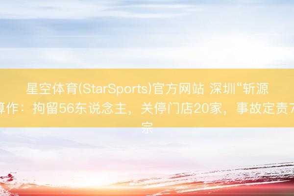 星空体育(StarSports)官方网站 深圳“斩源”算作：拘留56东说念主，关停门店20家，事故定责7宗