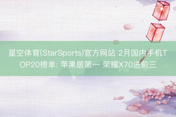 星空体育(StarSports)官方网站 2月国内手机TOP20榜单: 苹果居第一 荣耀X70进前三