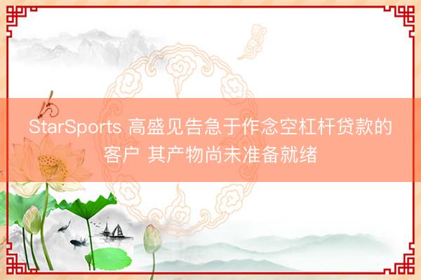 StarSports 高盛见告急于作念空杠杆贷款的客户 其产物尚未准备就绪