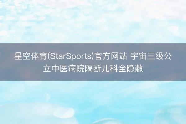 星空体育(StarSports)官方网站 宇宙三级公立中医病院隔断儿科全隐敝