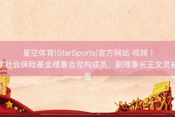 星空体育(StarSports)官方网站 视频丨寰宇社会保险基金理事会党构成员、副理事长王文灵被查