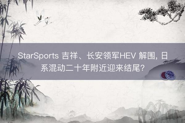 StarSports 吉祥、长安领军HEV 解围, 日系混动二十年附近迎来结尾?