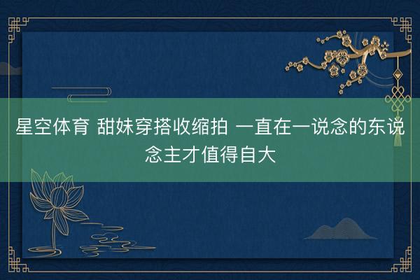 星空体育 甜妹穿搭收缩拍 一直在一说念的东说念主才值得自大