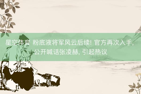 星空体育 粉底液将军风云后续! 官方再次入手, 公开喊话张凌赫, 引起热议