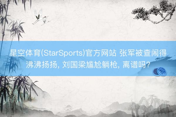 星空体育(StarSports)官方网站 张军被查闹得沸沸扬扬, 刘国梁尴尬躺枪, 离谱吗?