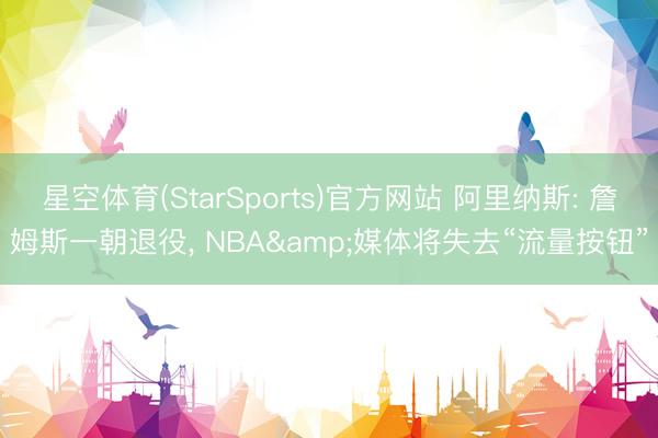 星空体育(StarSports)官方网站 阿里纳斯: 詹姆斯一朝退役, NBA&媒体将失去“流量按钮”
