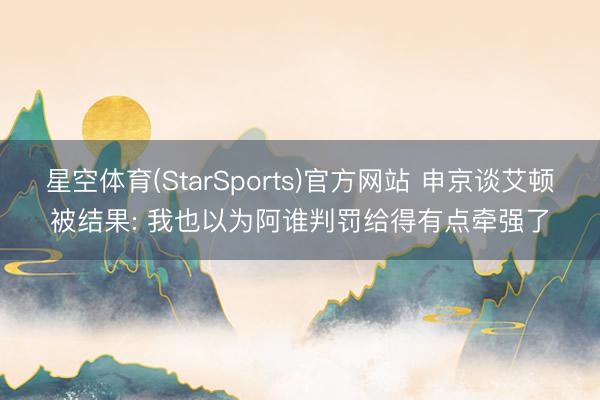 星空体育(StarSports)官方网站 申京谈艾顿被结果: 我也以为阿谁判罚给得有点牵强了