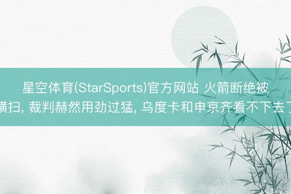星空体育(StarSports)官方网站 火箭断绝被横扫, 裁判赫然用劲过猛, 乌度卡和申京齐看不下去了