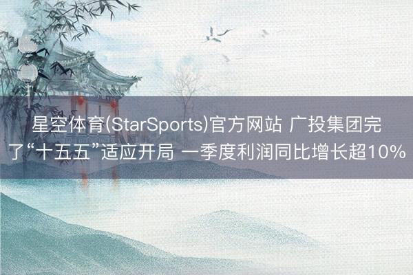 星空体育(StarSports)官方网站 广投集团完了“十五五”适应开局 一季度利润同比增长超10%