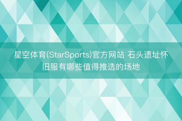 星空体育(StarSports)官方网站 石头遗址怀旧服有哪些值得推选的场地