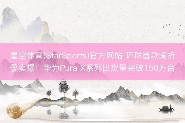 星空体育(StarSports)官方网站 环球首款阔折叠卖爆！华为Pura X系列出货量突破150万台