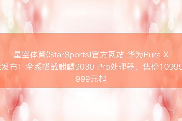 星空体育(StarSports)官方网站 华为Pura X Max发布：全系搭载麒麟9030 Pro处理器，售价10999元起