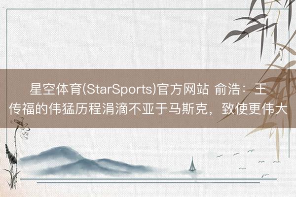 星空体育(StarSports)官方网站 俞浩：王传福的伟猛历程涓滴不亚于马斯克，致使更伟大